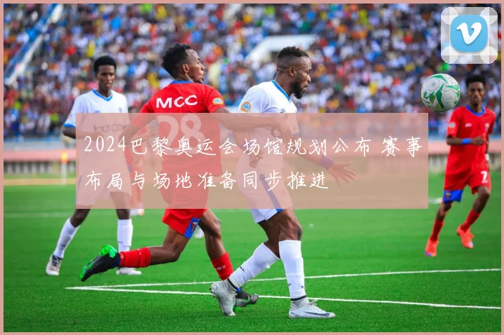 2024巴黎奥运会场馆规划公布 赛事布局与场地准备同步推进