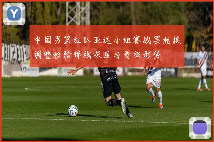 中国男篮红队亚运小组赛战罢轮换调整检验锋线深度与晋级形势