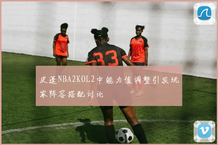 皮蓬NBA2KOL2中能力值调整引发玩家阵容搭配讨论