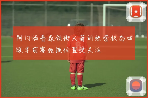 阿门汤普森领衔火箭训练营状态回暖季前赛轮换位置受关注