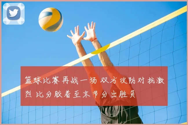 篮球比赛再战一场 双方攻防对抗激烈 比分胶着至末节分出胜负