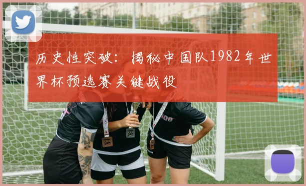 历史性突破：揭秘中国队1982年世界杯预选赛关键战役
