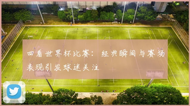 回看世界杯比赛：经典瞬间与赛场表现引发球迷关注