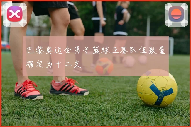 巴黎奥运会男子篮球正赛队伍数量确定为十二支
