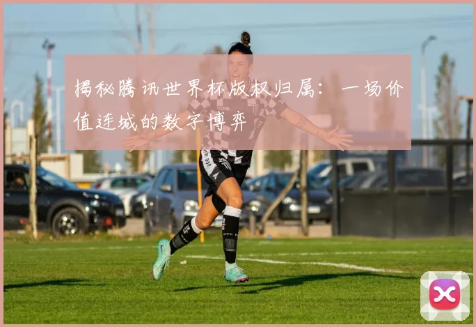 揭秘腾讯世界杯版权归属:一场价值连城的数字博弈