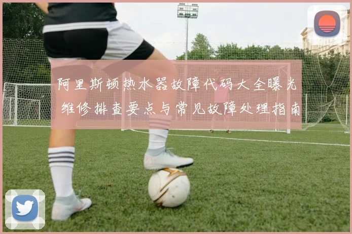 阿里斯顿热水器故障代码大全曝光 维修排查要点与常见故障处理指南