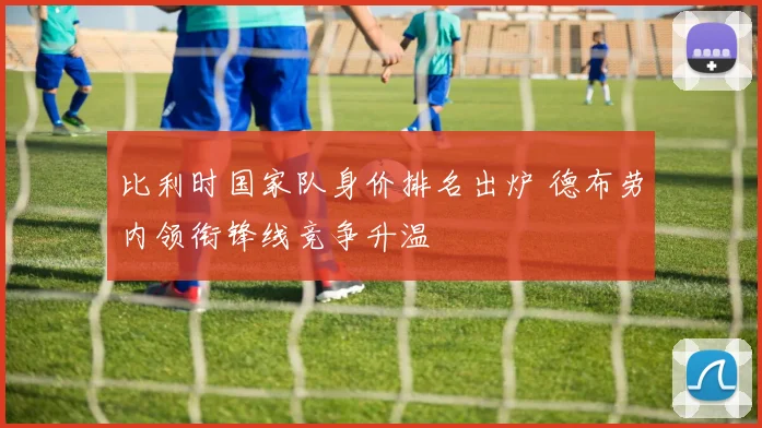 比利时国家队身价排名出炉 德布劳内领衔锋线竞争升温