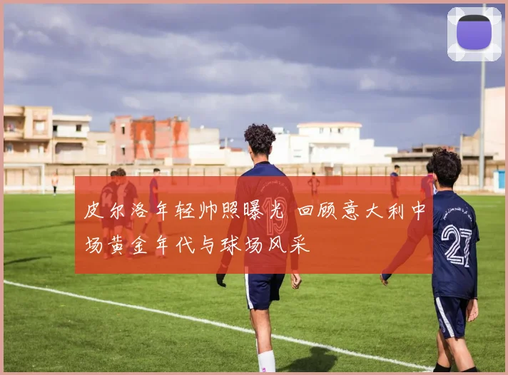 皮尔洛年轻帅照曝光 回顾意大利中场黄金年代与球场风采