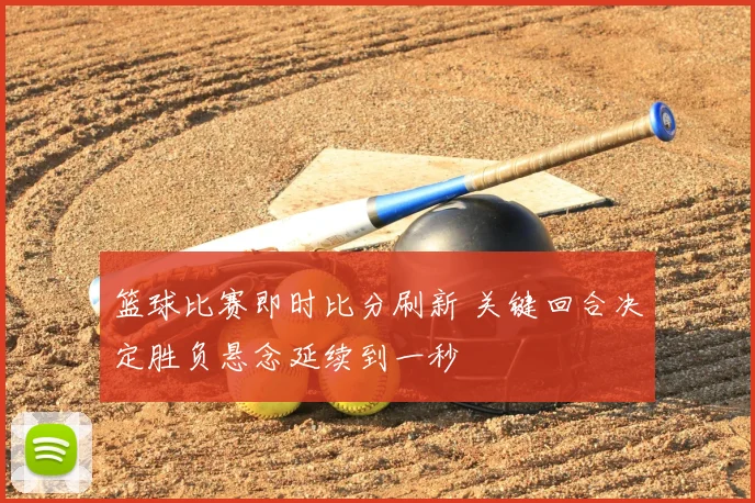 篮球比赛即时比分刷新 关键回合决定胜负悬念延续到一秒