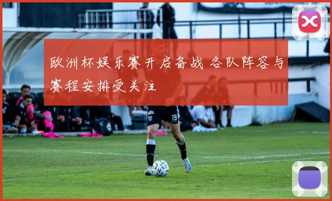 欧洲杯娱乐赛开启备战 各队阵容与赛程安排受关注