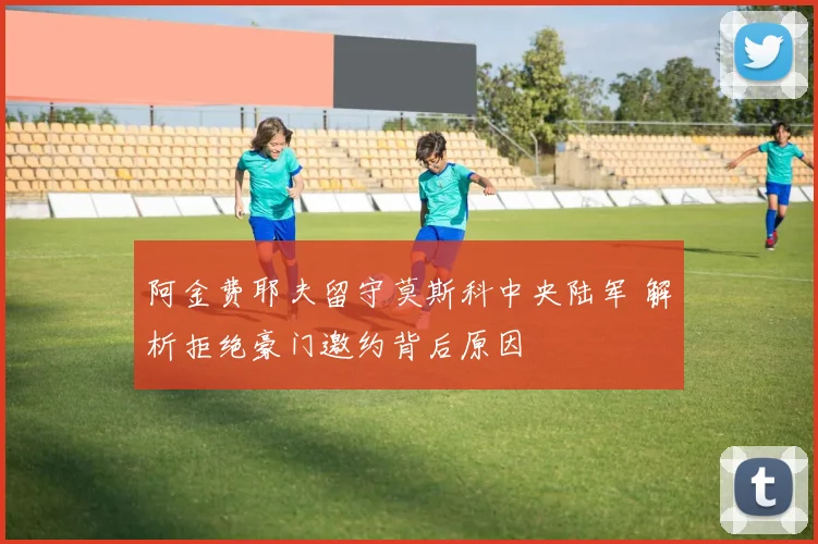 阿金费耶夫留守莫斯科中央陆军 解析拒绝豪门邀约背后原因