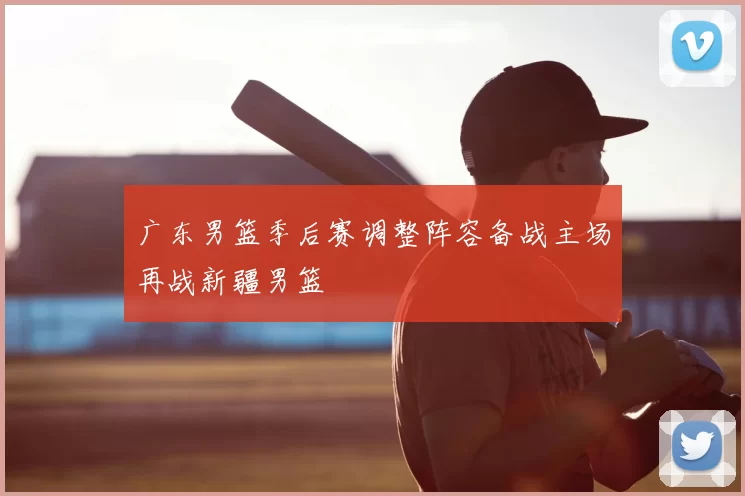 广东男篮季后赛调整阵容备战主场再战新疆男篮