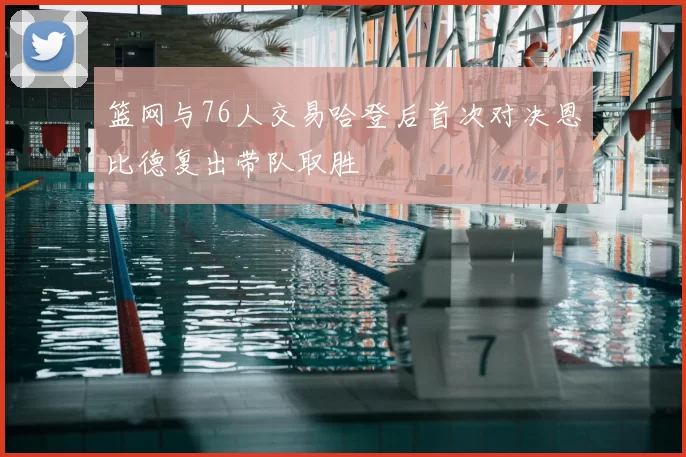 篮网与76人交易哈登后首次对决恩比德复出带队取胜