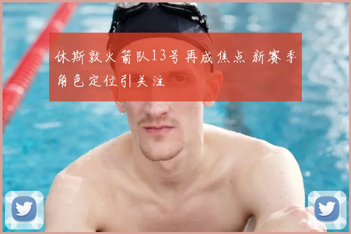 休斯敦火箭队13号再成焦点 新赛季角色定位引关注