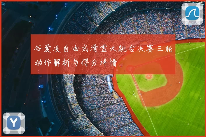 谷爱凌自由式滑雪大跳台决赛三轮动作解析与得分详情