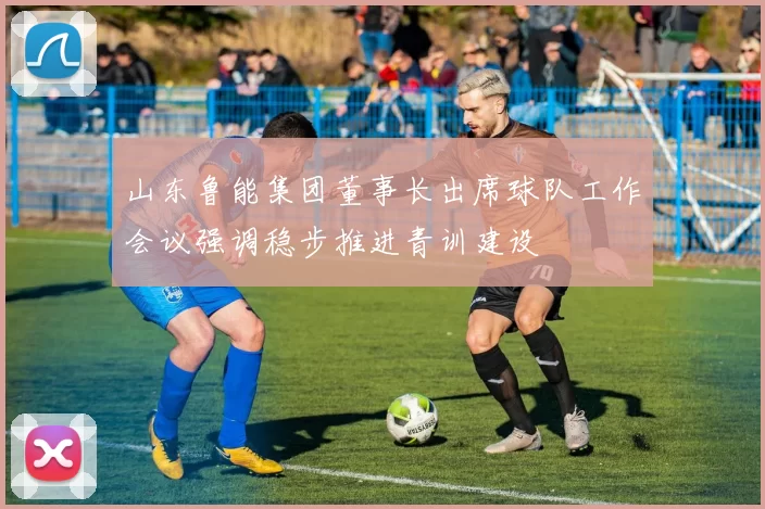 山东鲁能集团董事长出席球队工作会议强调稳步推进青训建设