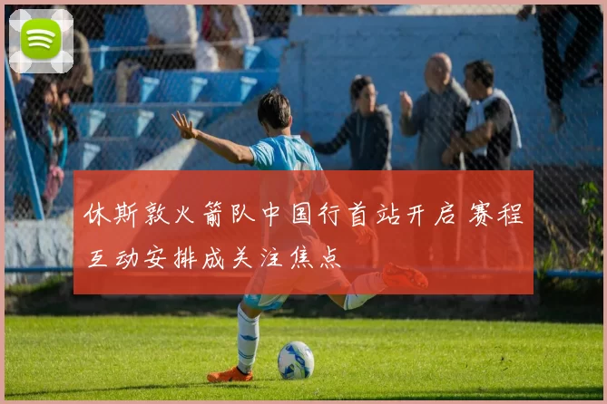 休斯敦火箭队中国行首站开启 赛程互动安排成关注焦点