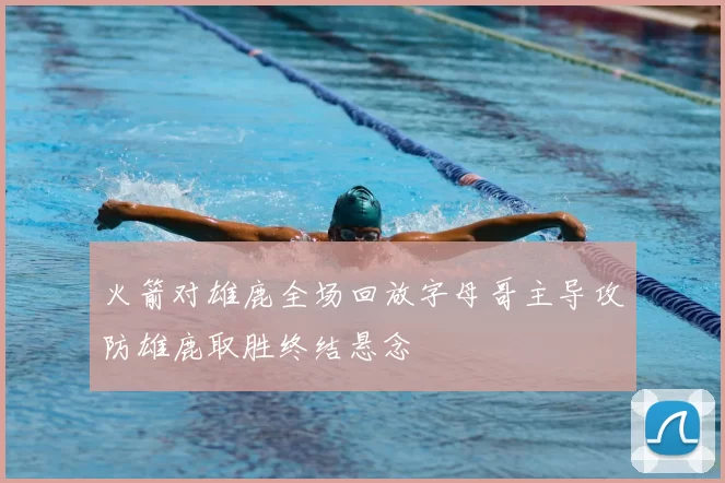 火箭对雄鹿全场回放字母哥主导攻防雄鹿取胜终结悬念