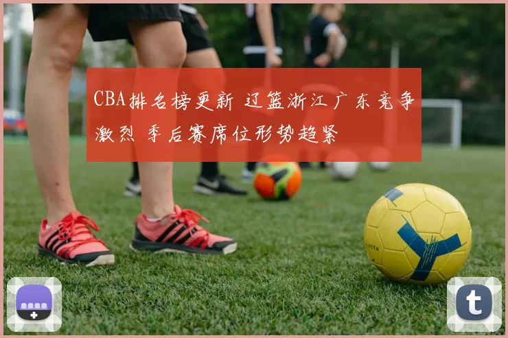 CBA排名榜更新 辽篮浙江广东竞争激烈 季后赛席位形势趋紧