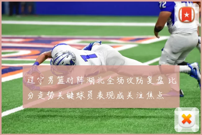 辽宁男篮对阵湖北全场攻防复盘 比分走势关键球员表现成关注焦点