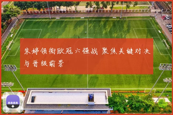 朱婷领衔欧冠六强战 聚焦关键对决与晋级前景