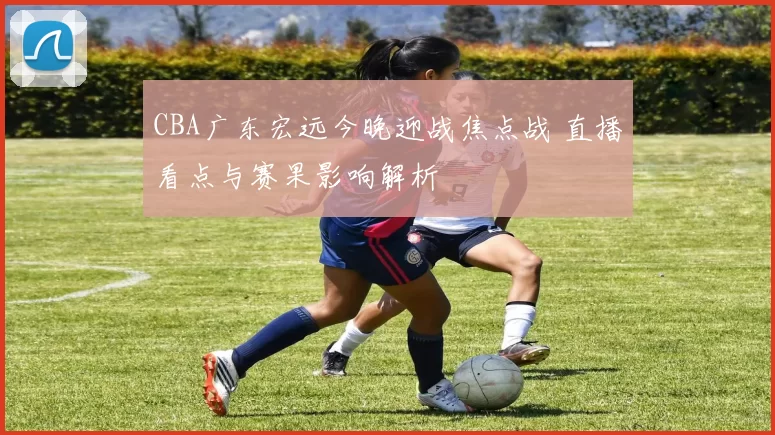 CBA广东宏远今晚迎战焦点战 直播看点与赛果影响解析