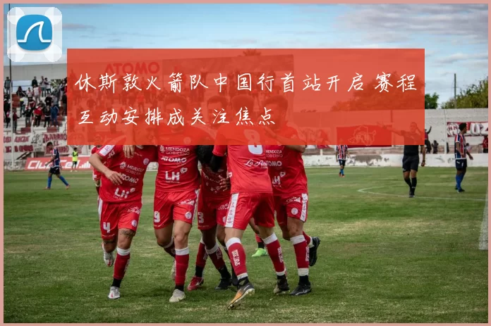 休斯敦火箭队中国行首站开启 赛程互动安排成关注焦点