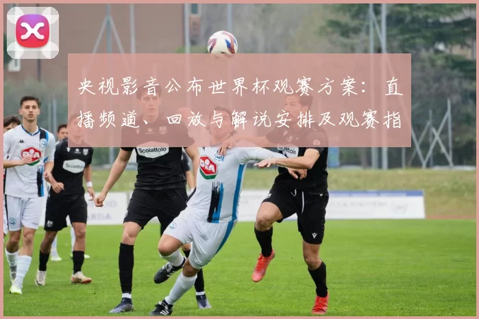 央视影音公布世界杯观赛方案：直播频道、回放与解说安排及观赛指南