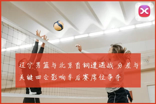 辽宁男篮与北京首钢遭遇战 分差与关键回合影响季后赛席位争夺