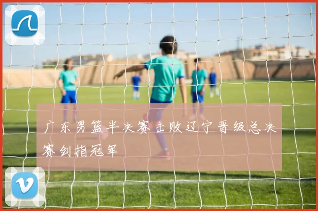 广东男篮半决赛击败辽宁晋级总决赛剑指冠军