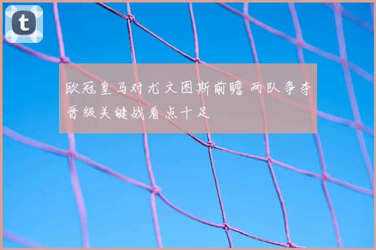 欧冠皇马对尤文图斯前瞻 两队争夺晋级关键战看点十足