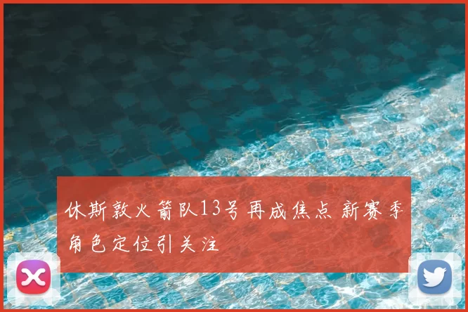 休斯敦火箭队13号再成焦点 新赛季角色定位引关注