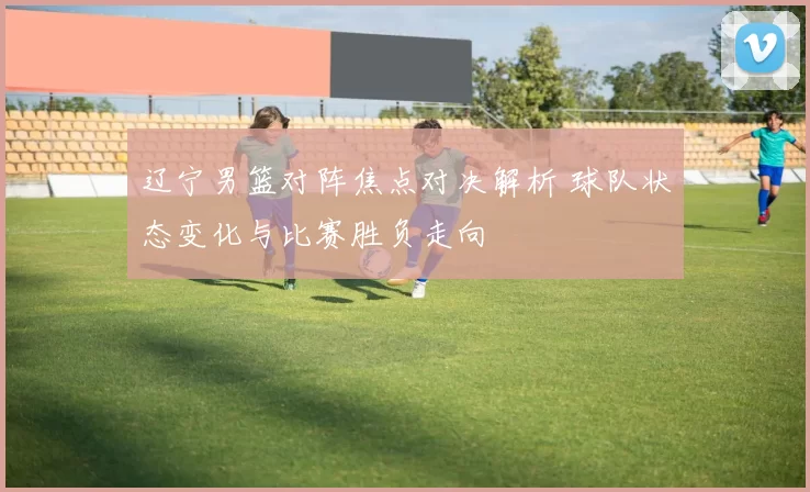 辽宁男篮对阵焦点对决解析 球队状态变化与比赛胜负走向