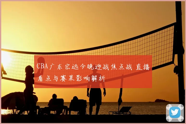 CBA广东宏远今晚迎战焦点战 直播看点与赛果影响解析