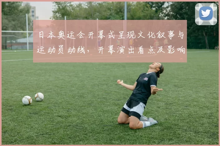 日本奥运会开幕式呈现文化叙事与运动员动线,开幕演出看点及影响