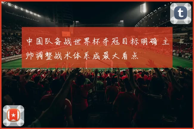 中国队备战世界杯夺冠目标明确 主帅调整战术体系成最大看点