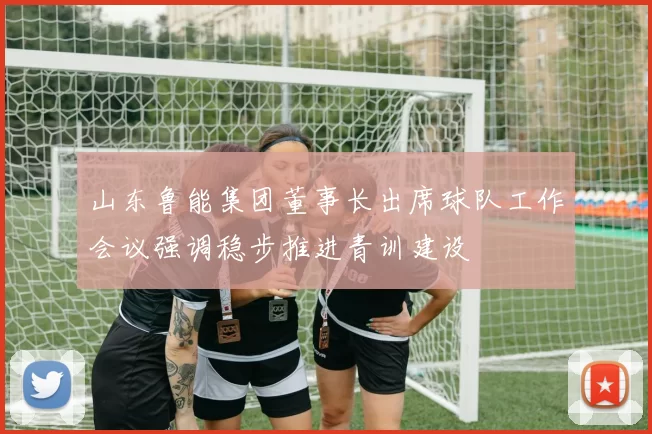 山东鲁能集团董事长出席球队工作会议强调稳步推进青训建设