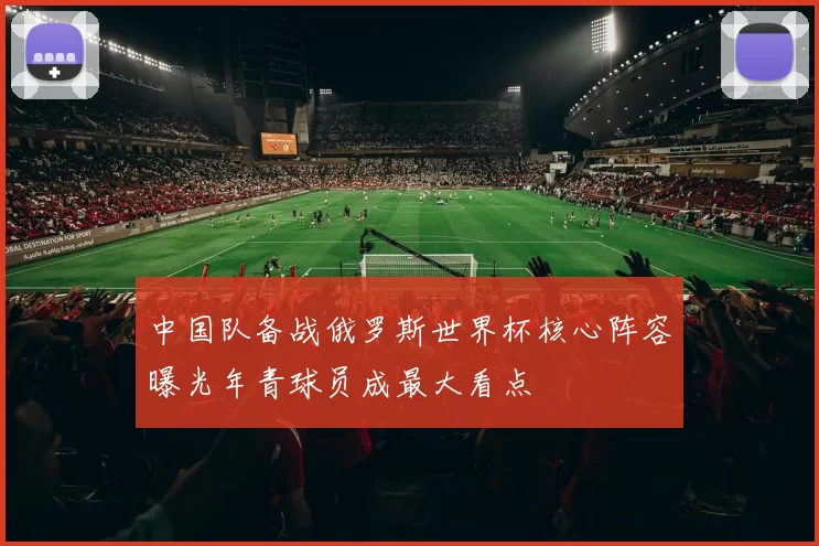 中国队备战俄罗斯世界杯核心阵容曝光年青球员成最大看点