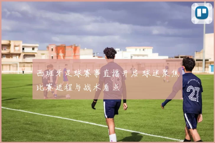 西班牙足球赛事直播开启 球迷聚焦比赛进程与战术看点