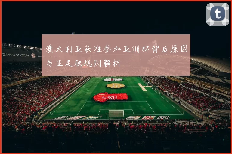 澳大利亚获准参加亚洲杯背后原因与亚足联规则解析
