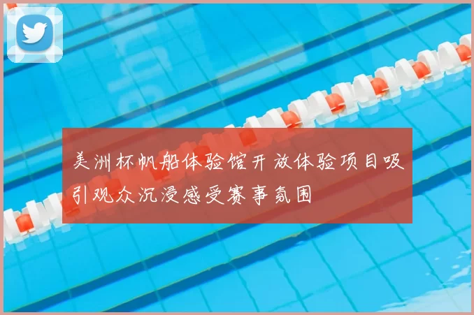 美洲杯帆船体验馆开放体验项目吸引观众沉浸感受赛事氛围