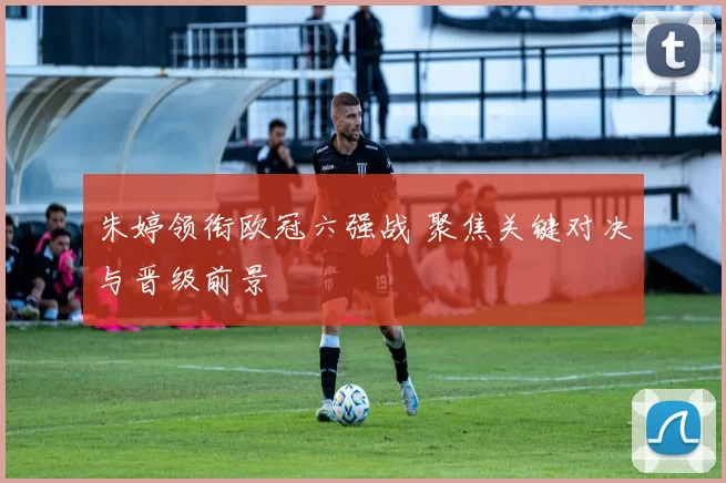 朱婷领衔欧冠六强战 聚焦关键对决与晋级前景