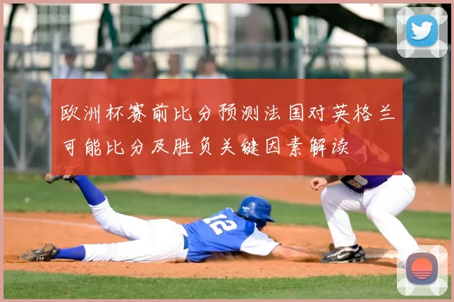欧洲杯赛前比分预测法国对英格兰可能比分及胜负关键因素解读