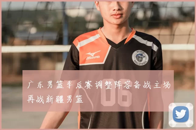 广东男篮季后赛调整阵容备战主场再战新疆男篮