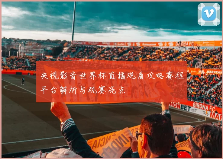 央视影音世界杯直播观看攻略赛程平台解析与观赛亮点