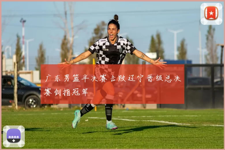 广东男篮半决赛击败辽宁晋级总决赛剑指冠军