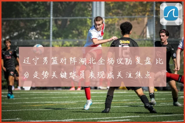 辽宁男篮对阵湖北全场攻防复盘 比分走势关键球员表现成关注焦点