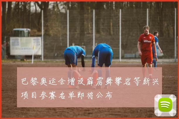 巴黎奥运会增设霹雳舞攀岩等新兴项目参赛名单即将公布