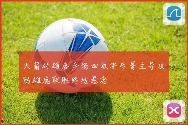 火箭对雄鹿全场回放字母哥主导攻防雄鹿取胜终结悬念