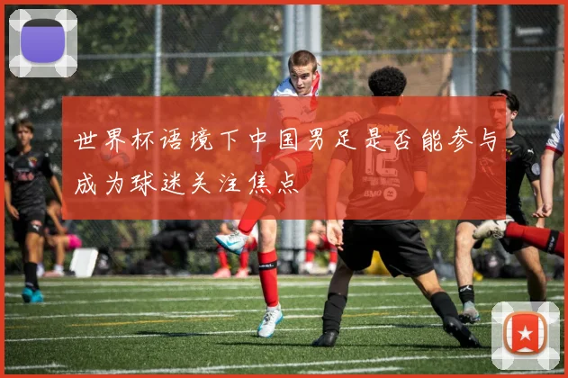 世界杯语境下中国男足是否能参与成为球迷关注焦点